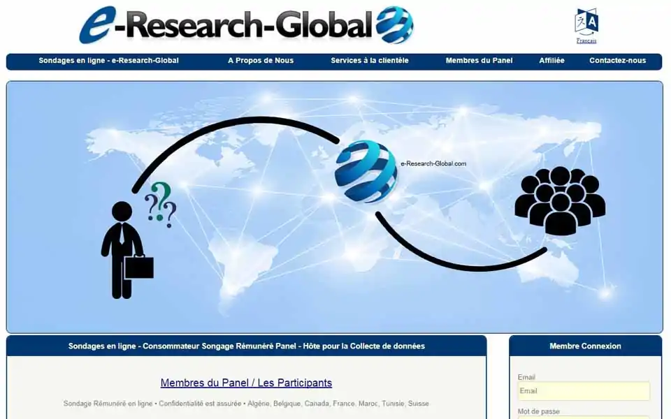 Rejoignez le panel de sondages de e-Research-Global.com rémunéré par les consommateurs et gagnez de l'argent. Les membres pourraient participer à des sondages en ligne rémunéré (questionnaires en ligne), des groupes de discussion en ligne et des tests de nouveaux produits pour de l'argent. Pour un sondage complété, vous serez rémunéré avec de l'argent comme récompense.