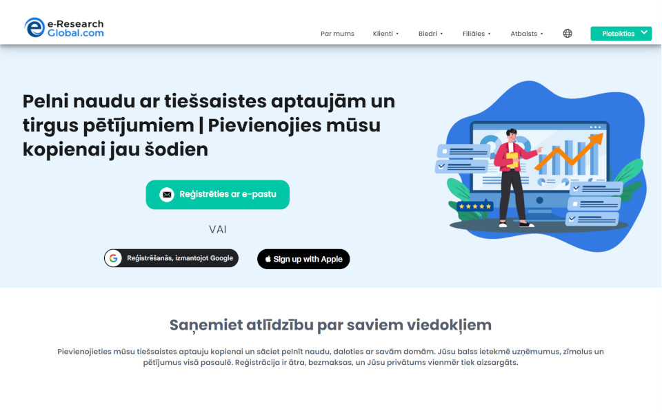 Pievienojieties e-Research-Global.com Patērētāju maksas aptauju paneli (Consumer Paid Surveys Panel) un pelniet naudu. Biedri šeit var piedalīties maksas tiešsaistes aptaujās, tiešsaistes fokusa grupās un jaunu produktu testēšanā par samaksu. Par katru aizpildīto aptauju kā atlīdzību jūs saņemsiet naudu.