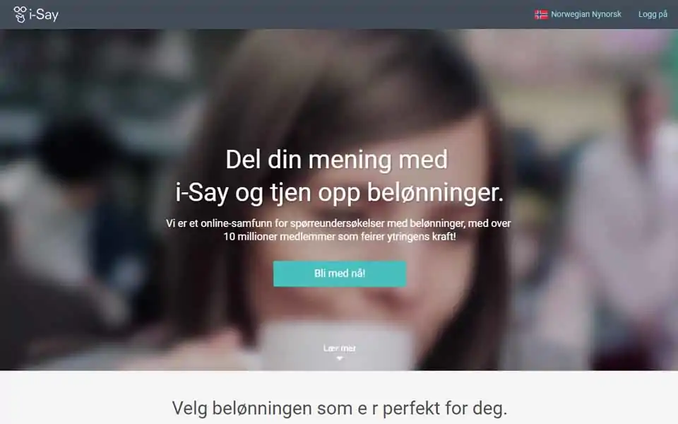 Del din mening med i-Say og tjen opp belønninger. Svar på spørreundersøkelser og tjen opp poeng som kan innløses mot en rekke belønninger. Bli med i våre konkurranser – da har du større sjanser til å vinne! Hver dag vil din i-Say-opplevelse vil være annerledes, morsom og tankevekkende. Si din mening om globale merker, underholdning, annonsering m.m. Vi setter alltid pris på å høre din mening. Bli med i i-Say nå!